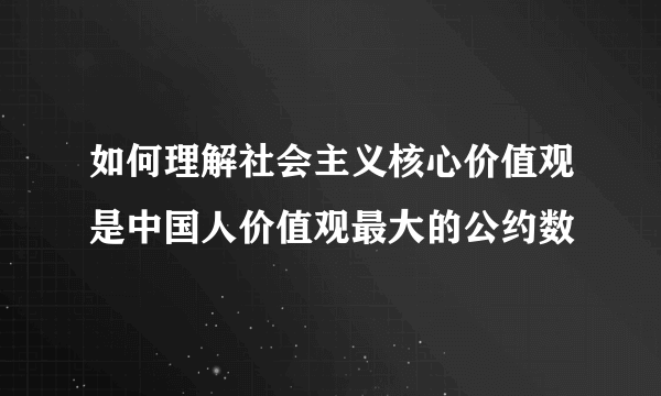 如何理解社会主义核心价值观是中国人价值观最大的公约数