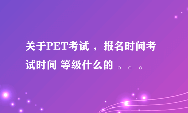 关于PET考试 ，报名时间考试时间 等级什么的 。。。