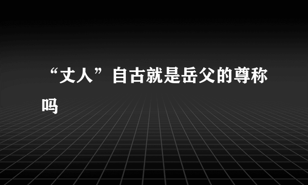 “丈人”自古就是岳父的尊称吗