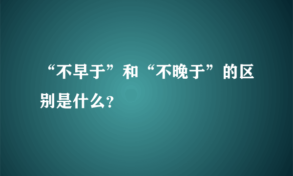 “不早于”和“不晚于”的区别是什么？