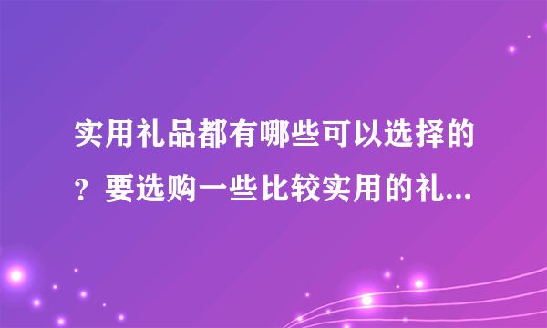 实用礼品都有哪些可以选择的？要选购一些比较实用的礼品来送给家人。