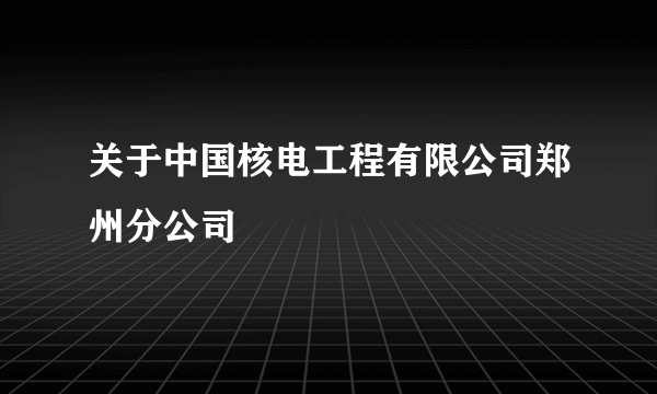 关于中国核电工程有限公司郑州分公司