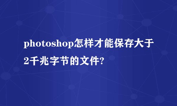 photoshop怎样才能保存大于2千兆字节的文件?