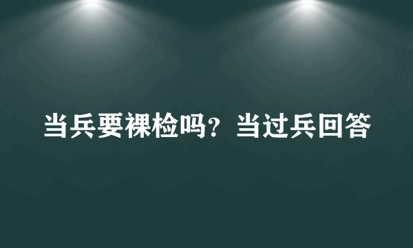 当兵要裸检吗？当过兵回答