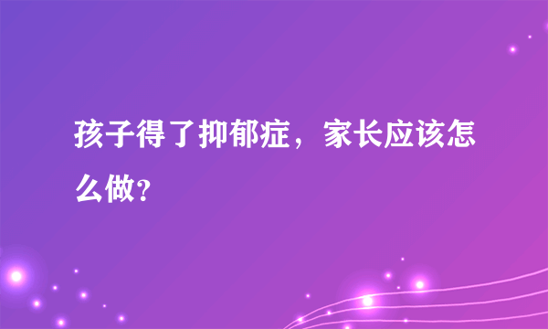 孩子得了抑郁症，家长应该怎么做？