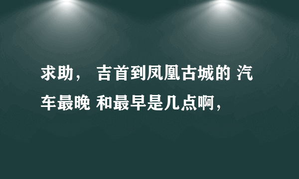 求助， 吉首到凤凰古城的 汽车最晚 和最早是几点啊，