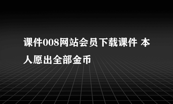 课件008网站会员下载课件 本人愿出全部金币