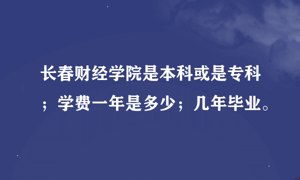 长春财经学院是本科或是专科；学费一年是多少；几年毕业。