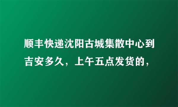 顺丰快递沈阳古城集散中心到吉安多久，上午五点发货的，