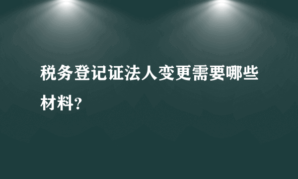 税务登记证法人变更需要哪些材料？