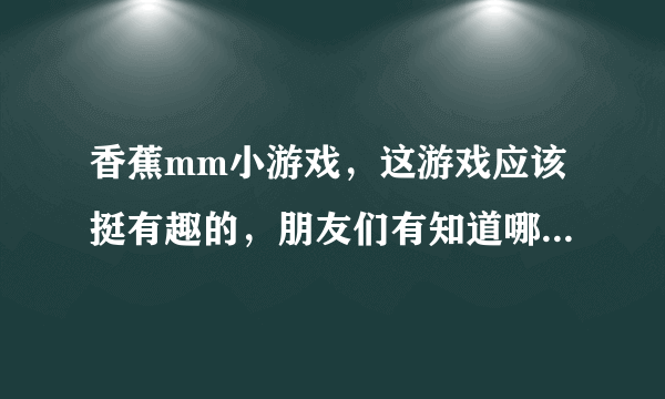 香蕉mm小游戏，这游戏应该挺有趣的，朋友们有知道哪里可以玩得到的吗？地址给一个吧！！