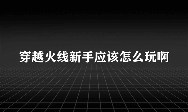 穿越火线新手应该怎么玩啊