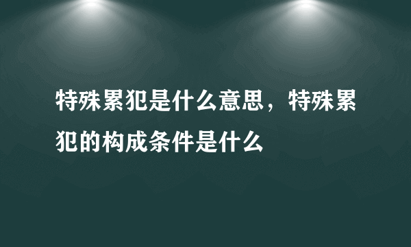 特殊累犯是什么意思，特殊累犯的构成条件是什么