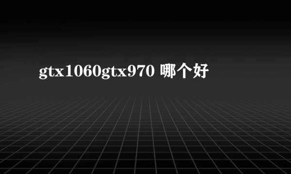 gtx1060gtx970 哪个好