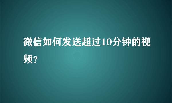 微信如何发送超过10分钟的视频？