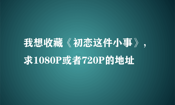 我想收藏《初恋这件小事》，求1080P或者720P的地址