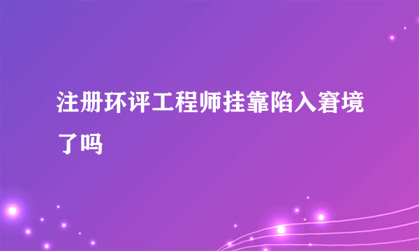 注册环评工程师挂靠陷入窘境了吗