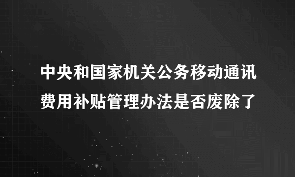 中央和国家机关公务移动通讯费用补贴管理办法是否废除了