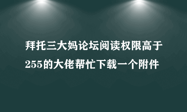 拜托三大妈论坛阅读权限高于255的大佬帮忙下载一个附件