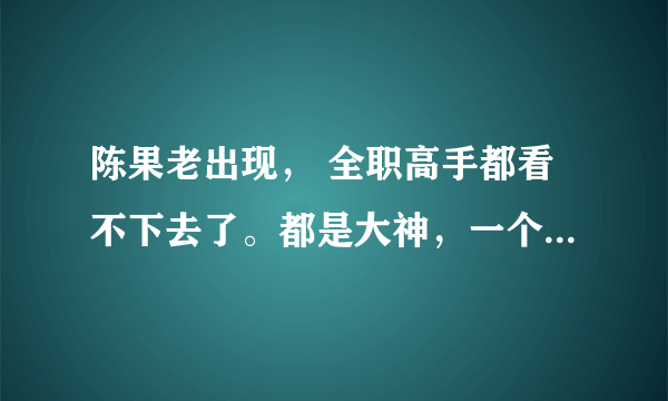 陈果老出现， 全职高手都看不下去了。都是大神，一个普通人在中间很违和啊。喜欢唐柔，喜欢苏沐橙，喜