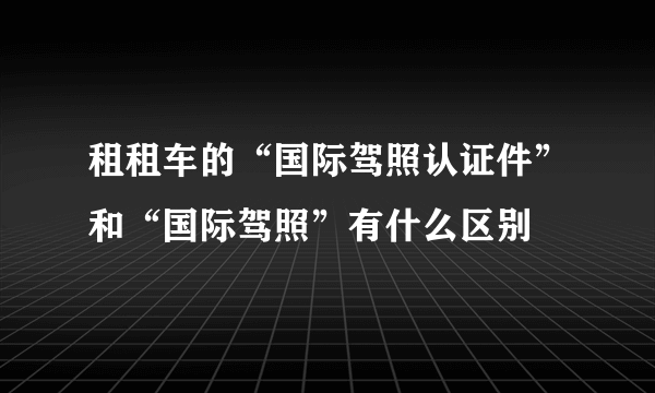 租租车的“国际驾照认证件”和“国际驾照”有什么区别