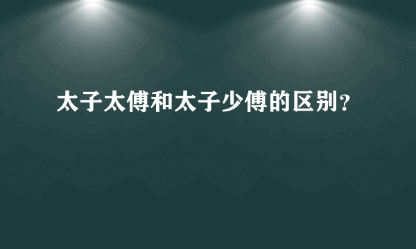 太子太傅和太子少傅的区别？