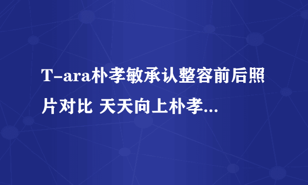 T-ara朴孝敏承认整容前后照片对比 天天向上朴孝敏男友是谁