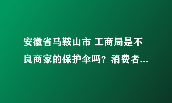 安徽省马鞍山市 工商局是不良商家的保护伞吗？消费者被商家坑骗—— 有知道的请回答。精彩回答加分