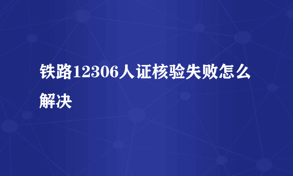 铁路12306人证核验失败怎么解决