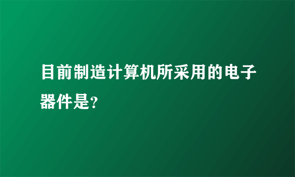 目前制造计算机所采用的电子器件是？