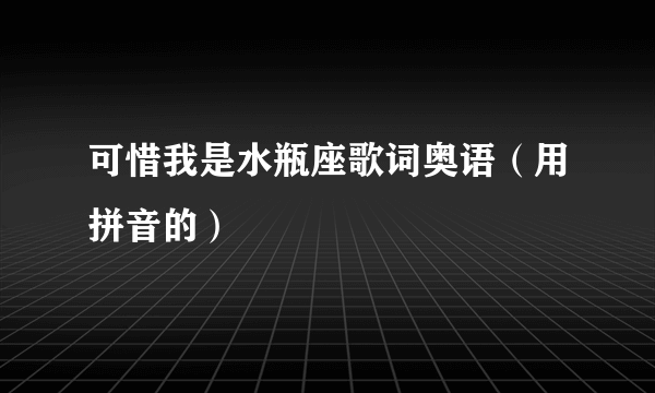 可惜我是水瓶座歌词奥语（用拼音的）