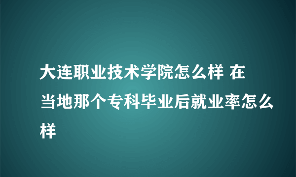 大连职业技术学院怎么样 在当地那个专科毕业后就业率怎么样