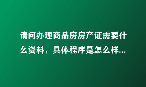 请问办理商品房房产证需要什么资料，具体程序是怎么样的？最好能说详细一点，谢谢！