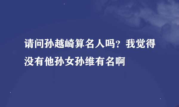 请问孙越崎算名人吗？我觉得没有他孙女孙维有名啊