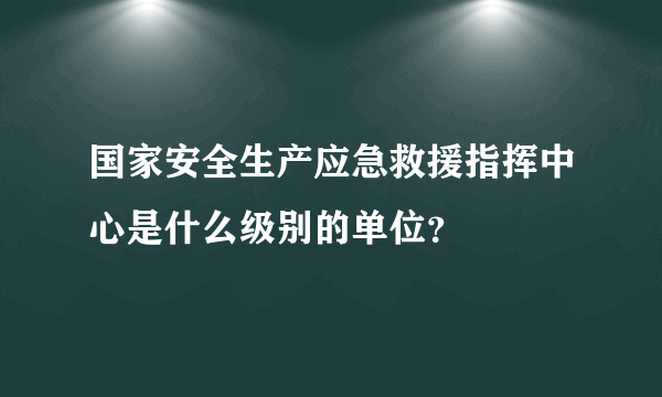 国家安全生产应急救援指挥中心是什么级别的单位？