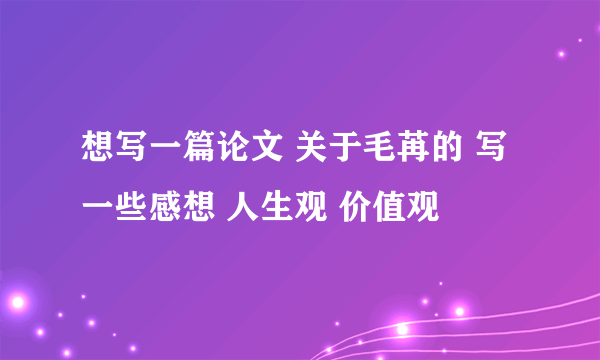 想写一篇论文 关于毛苒的 写一些感想 人生观 价值观