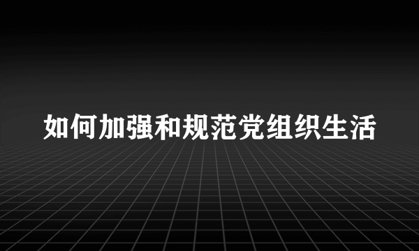 如何加强和规范党组织生活