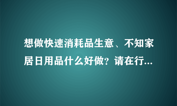 想做快速消耗品生意、不知家居日用品什么好做？请在行人士给予帮助！！