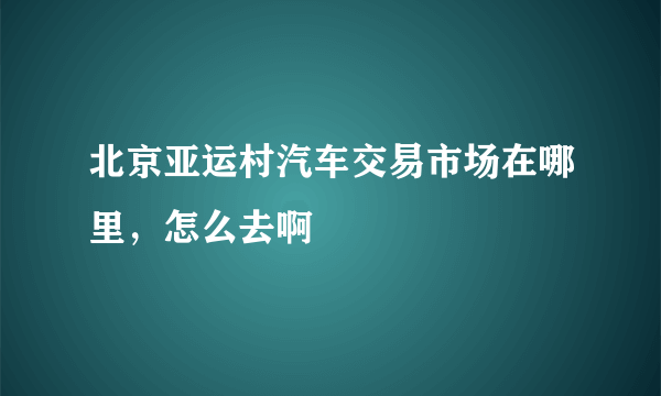 北京亚运村汽车交易市场在哪里，怎么去啊