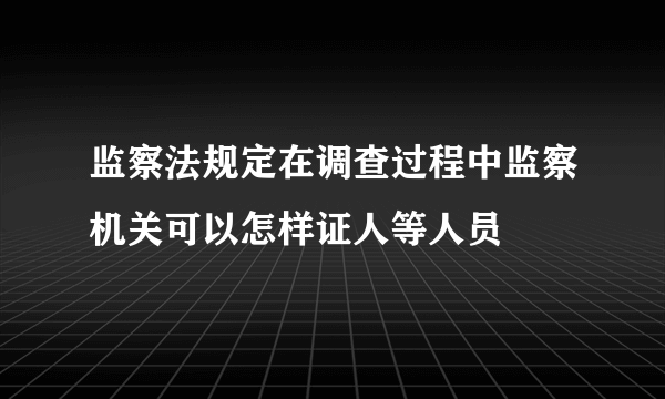 监察法规定在调查过程中监察机关可以怎样证人等人员