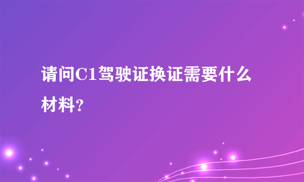 请问C1驾驶证换证需要什么材料？