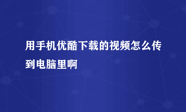 用手机优酷下载的视频怎么传到电脑里啊