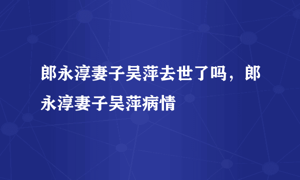 郎永淳妻子吴萍去世了吗，郎永淳妻子吴萍病情