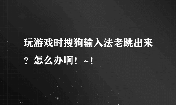 玩游戏时搜狗输入法老跳出来？怎么办啊！~！