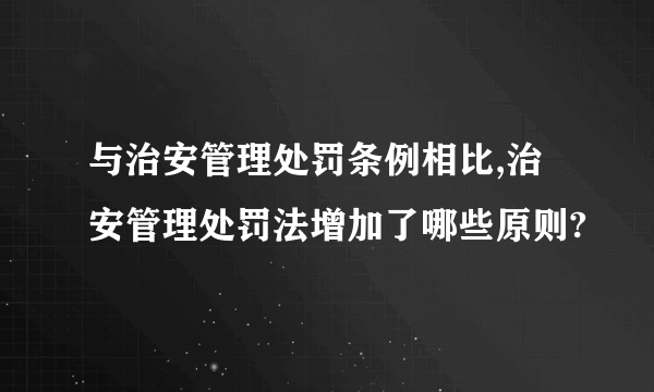 与治安管理处罚条例相比,治安管理处罚法增加了哪些原则?