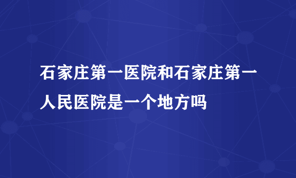 石家庄第一医院和石家庄第一人民医院是一个地方吗