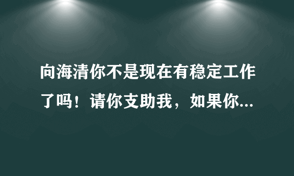 向海清你不是现在有稳定工作了吗！请你支助我，如果你不支助我，我也控诉你！！！