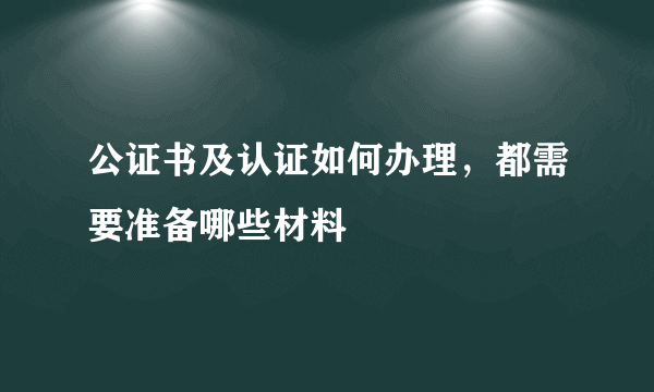 公证书及认证如何办理，都需要准备哪些材料