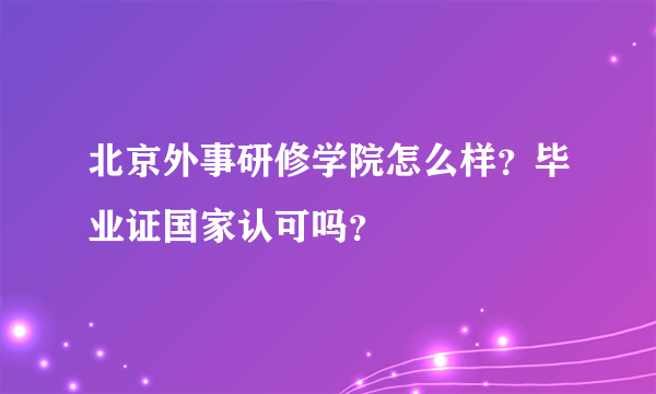 北京外事研修学院怎么样？毕业证国家认可吗？