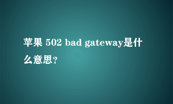 苹果 502 bad gateway是什么意思？